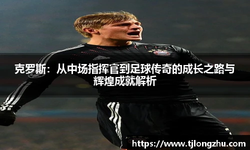 克罗斯：从中场指挥官到足球传奇的成长之路与辉煌成就解析